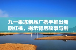 九一果冻制品厂携手推出新剧红桃，揭示背后故事与制作秘辛