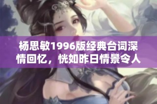 杨思敏1996版经典台词深情回忆，恍如昨日情景令人动容的诗意瞬间