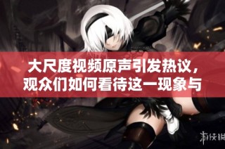 大尺度视频原声引发热议，观众们如何看待这一现象与影响