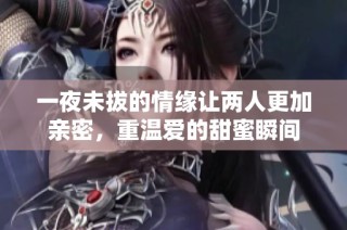 一夜未拔的情缘让两人更加亲密，重温爱的甜蜜瞬间