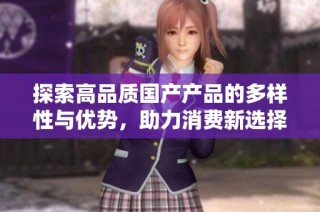 探索高品质国产产品的多样性与优势，助力消费新选择