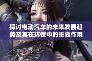 探讨电动汽车的未来发展趋势及其在环保中的重要作用