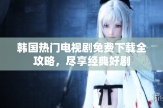 韩国热门电视剧免费下载全攻略，尽享经典好剧