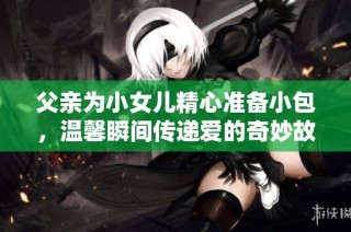 父亲为小女儿精心准备小包，温馨瞬间传递爱的奇妙故事