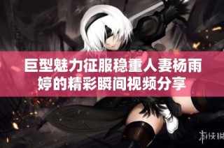 巨型魅力征服稳重人妻杨雨婷的精彩瞬间视频分享