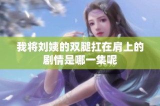 我将刘姨的双腿扛在肩上的剧情是哪一集呢