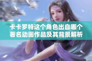 卡卡罗特这个角色出自哪个著名动画作品及其背景解析