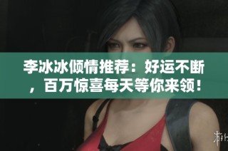 李冰冰倾情推荐：好运不断，百万惊喜每天等你来领！