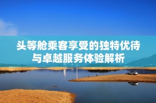 头等舱乘客享受的独特优待与卓越服务体验解析