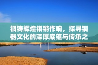 铜铸辉煌锵锵作响，探寻铜器文化的深厚底蕴与传承之路