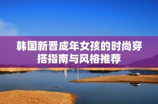 韩国新晋成年女孩的时尚穿搭指南与风格推荐