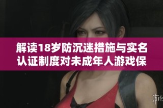 解读18岁防沉迷措施与实名认证制度对未成年人游戏保护的影响与变化