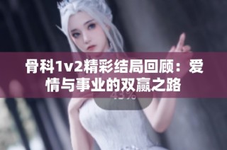 骨科1v2精彩结局回顾：爱情与事业的双赢之路
