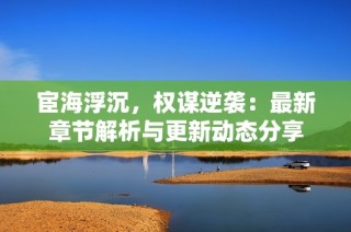 宦海浮沉，权谋逆袭：最新章节解析与更新动态分享