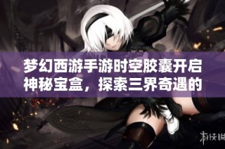 梦幻西游手游时空胶囊开启神秘宝盒，探索三界奇遇的奥秘与惊喜