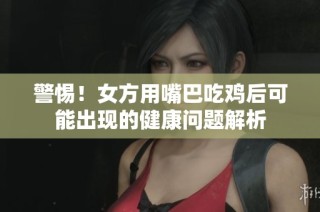 警惕！女方用嘴巴吃鸡后可能出现的健康问题解析