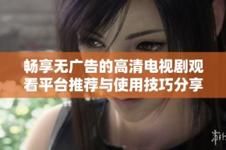 畅享无广告的高清电视剧观看平台推荐与使用技巧分享