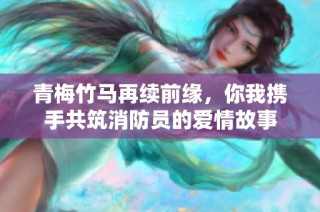 青梅竹马再续前缘，你我携手共筑消防员的爱情故事