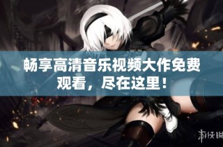 畅享高清音乐视频大作免费观看，尽在这里！