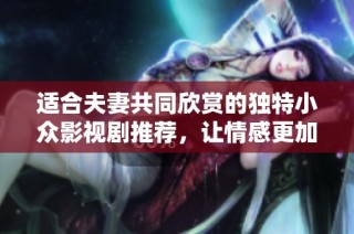 适合夫妻共同欣赏的独特小众影视剧推荐，让情感更加深厚