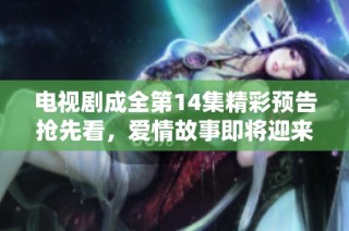 电视剧成全第14集精彩预告抢先看，爱情故事即将迎来新高潮