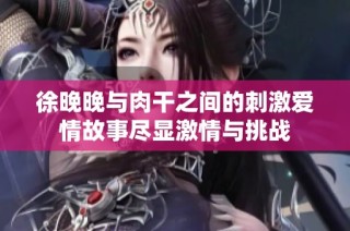徐晚晚与肉干之间的刺激爱情故事尽显激情与挑战