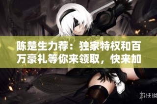 陈楚生力荐：独家特权和百万豪礼等你来领取，快来加入吧！