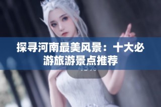 探寻河南最美风景：十大必游旅游景点推荐