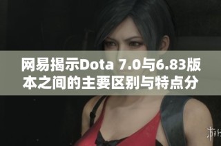网易揭示Dota 7.0与6.83版本之间的主要区别与特点分析
