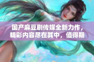 国产麻豆剧传媒全新力作，精彩内容尽在其中，值得期待！
