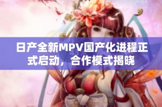 日产全新MPV国产化进程正式启动，合作模式揭晓