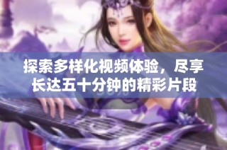 探索多样化视频体验，尽享长达五十分钟的精彩片段