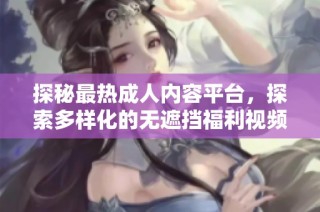 探秘最热成人内容平台，探索多样化的无遮挡福利视频体验
