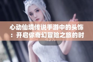 心动仙境传说手游中的头饰：开启你奇幻冒险之旅的时尚必备单品