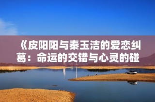 《皮阳阳与秦玉洁的爱恋纠葛：命运的交错与心灵的碰撞》