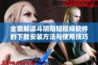 全面解读斗阴阳短视频软件的下载安装方法与使用技巧