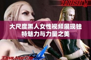 大尺度黑人女性视频展现独特魅力与力量之美