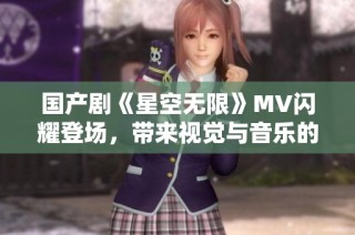国产剧《星空无限》MV闪耀登场，带来视觉与音乐的双重盛宴