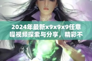2024年最新x9x9x9任意噪视频探索与分享，精彩不断等你观看