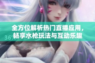 全方位解析热门直播应用，畅享水枪玩法与互动乐趣