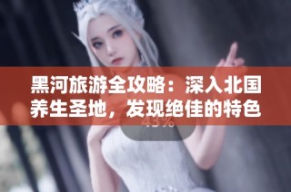 黑河旅游全攻略：深入北国养生圣地，发现绝佳的特色服务与文化体验