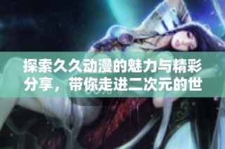 探索久久动漫的魅力与精彩分享，带你走进二次元的世界