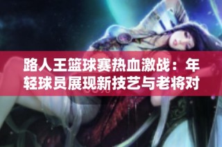 路人王篮球赛热血激战：年轻球员展现新技艺与老将对抗的精彩时刻
