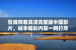 在线观看高清完整版中国影片，畅享精彩内容一网打尽