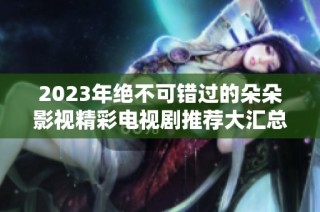 2023年绝不可错过的朵朵影视精彩电视剧推荐大汇总