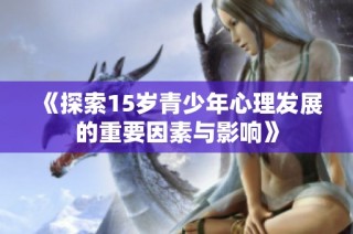 《探索15岁青少年心理发展的重要因素与影响》