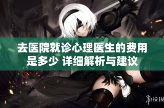 去医院就诊心理医生的费用是多少 详细解析与建议