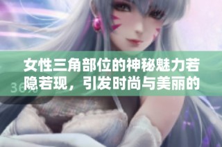 女性三角部位的神秘魅力若隐若现，引发时尚与美丽的双重探讨