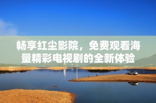 畅享红尘影院，免费观看海量精彩电视剧的全新体验