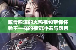 激情四溢的火热视频带你体验不一样的视觉冲击与感官享受